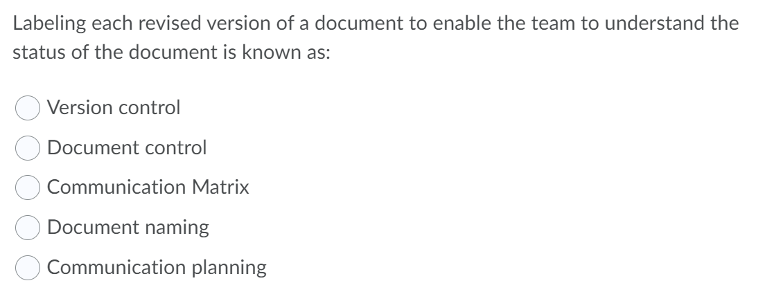 Labeling each revised version of a document to enable the team to understand the
status of the document is known as:
Version control
Document control
Communication Matrix
Document naming
Communication planning
