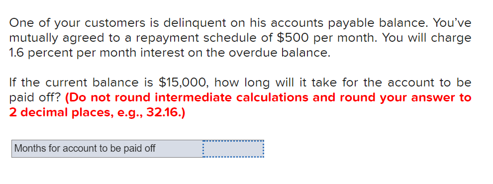 One of your customers is delinquent on his accounts payable balance. You've
mutually agreed to a repayment schedule of $500 per month. You will charge
1.6 percent per month interest on the overdue balance.
If the current balance is $15,000, how long will it take for the account to be
paid off? (Do not round intermediate calculations and round your answer to
2 decimal places, e.g., 32.16.)
Months for account to be paid off

