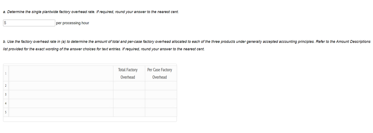 a. Determine the single plantwide factory overhead rate. If required, round your answer to the nearest cent.
2$
per processing hour
b. Use the factory overhead rate in (a) to determine the amount of total and per-case factory overhead allocated to each of the three products under generally accepted accounting principles. Refer to the Amount Descriptions
list provided for the exact wording of the answer choices for text entries. If required, round your answer to the nearest cent.
Total Factory
Per Case Factory
1
Overhead
Overhead
2
3
4
5
