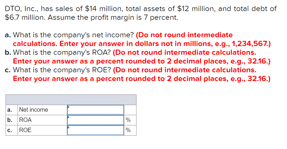 DTO, Inc., has sales of $14 million, total assets of $12 million, and total debt of
$6.7 million. Assume the profit margin is 7 percent.
a. What is the company's net income? (Do not round intermediate
calculations. Enter your answer in dollars not in millions, e.g., 1,234,567.)
b. What is the company's ROA? (Do not round intermediate calculations.
Enter your answer as a percent rounded to 2 decimal places, e.g., 32.16.)
c. What is the company's ROE? (Do not round intermediate calculations.
Enter your answer as a percent rounded to 2 decimal places, e.g., 32.16.)
a.
Net income
b.
ROA
%
с.
ROE

