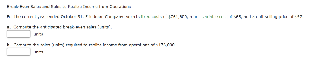 Break-Even Sales and Sales to Realize Income from Operations
For the current year ended October 31, Friedman Company expects fixed costs of $761,600, a unit variable cost of $65, and a unit selling price of $97.
a. Compute the anticipated break-even sales (units).
units
b. Compute the sales (units) required to realize income from operations of $176,00o.
units
