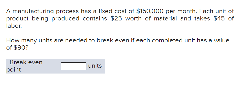 A manufacturing process has a fixed cost of $150,000 per month. Each unit of
product being produced contains $25 worth of material and takes $45 of
labor.
How many units are needed to break even if each completed unit has a value
of $90?
Break even
units
point

