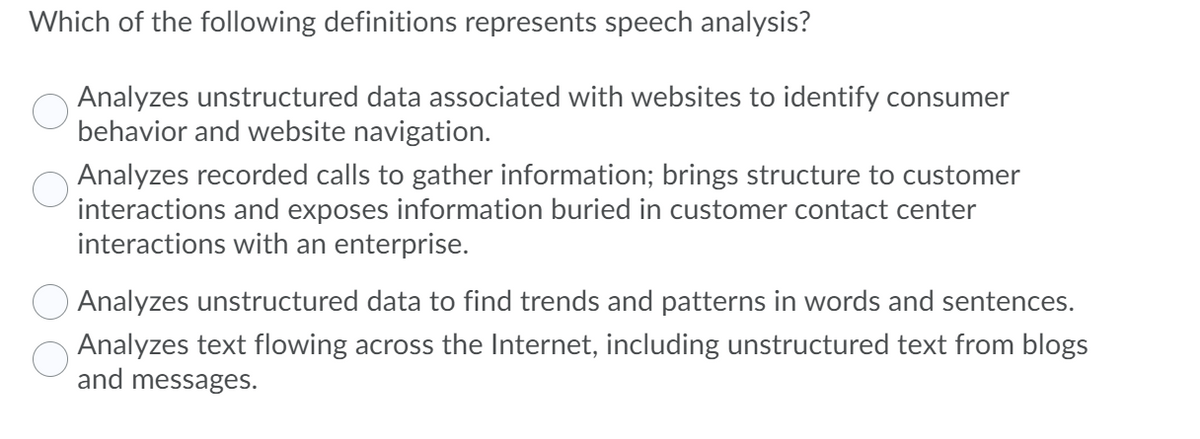 Which of the following definitions represents speech analysis?
Analyzes unstructured data associated with websites to identify consumer
behavior and website navigation.
Analyzes recorded calls to gather information; brings structure to customer
interactions and exposes information buried in customer contact center
interactions with an enterprise.
Analyzes unstructured data to find trends and patterns in words and sentences.
Analyzes text flowing across the Internet, including unstructured text from blogs
and messages.
