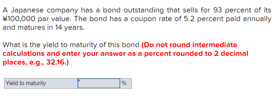 A Japanese company has a bond outstanding that sells for 93 percent of its
¥100,000 par value. The bond has a coupon rate of 5.2 percent paid annually
and matures in 14 years.
What is the yield to maturity of this bond (Do not round intermediate
calculations and enter your answer as a percent rounded to 2 decimal
places, e.g., 32.16.)
Yield to maturity
%
