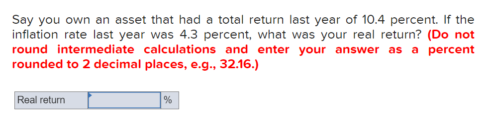 Say you own an asset that had a total return last year of 10.4 percent. If the
inflation rate last year was 4.3 percent, what was your real return? (Do not
round intermediate calculations and enter your answer as
rounded to 2 decimal places, e.g., 32.16.)
a percent
Real return
%
