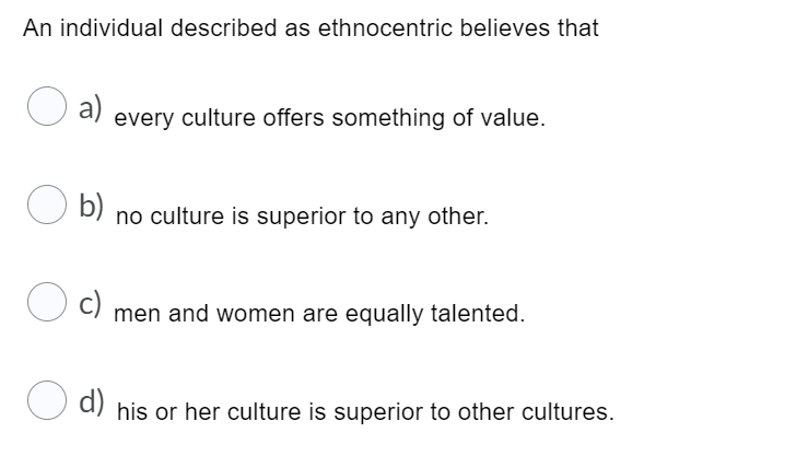 An individual described as ethnocentric believes that
a) every culture offers something of value.
O b)
no culture is superior to any other.
C) men and women are equally talented.
c)
U d) his or her culture is superior to other cultures.
d)
