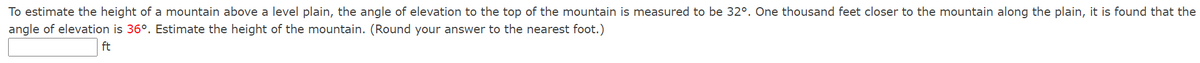 To estimate the height of a mountain above a level plain, the angle of elevation to the top of the mountain is measured to be 32°. One thousand feet closer to the mountain along the plain, it is found that the
angle of elevation is 36°. Estimate the height of the mountain. (Round your answer to the nearest foot.)
ft
