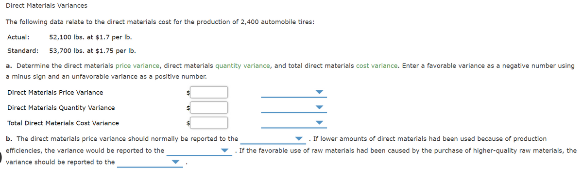 Direct Materials Variances
The following data relate to the direct materials cost for the production of 2,400 automobile tires:
Actual:
52,100 Ibs. at $1.7 per Ib.
Standard:
53,700 Ibs. at $1.75 per Ib.
a. Determine the direct materials price variance, direct materials quantity variance, and total direct materials cost variance. Enter a favorable variance as a negative number using
a minus sign and an unfavorable variance as a positive number.
Direct Materials Price Variance
Direct Materials Quantity Variance
Total Direct Materials Cost Variance
b. The direct materials price variance should normally be reported to the
If lower amounts of direct materials had been used because of production
efficiencies, the variance would be reported to the
If the favorable use of raw materials had been caused by the purchase of higher-quality raw materials, the
variance should be reported to the
