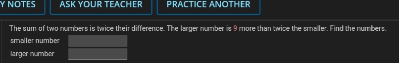 Y NOTES
ASK YOUR TEACHER
PRACTICE ANOTHER
The sum of two numbers is twice their difference. The larger number is 9 more than twice the smaller. Find the numbers.
smaller number
larger number
