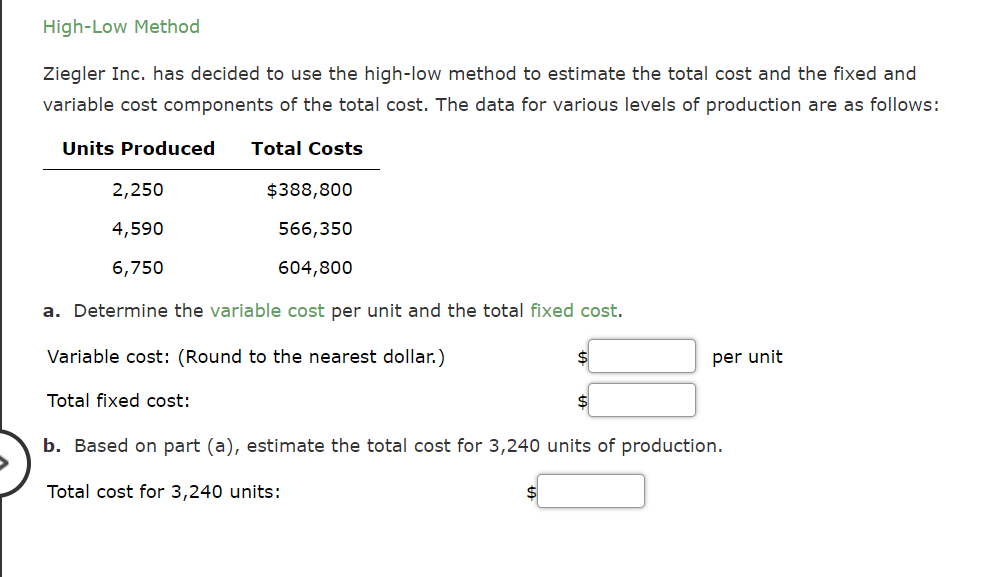High-Low Method
Ziegler Inc. has decided to use the high-low method to estimate the total cost and the fixed and
variable cost components of the total cost. The data for various levels of production are as follows:
Units Produced
Total Costs
2,250
$388,800
4,590
566,350
6,750
604,800
a. Determine the variable cost per unit and the total fixed cost.
Variable cost: (Round to the nearest dollar.)
2$
per unit
Total fixed cost:
b. Based on part (a), estimate the total cost for 3,240 units of production.
Total cost for 3,240 units:
