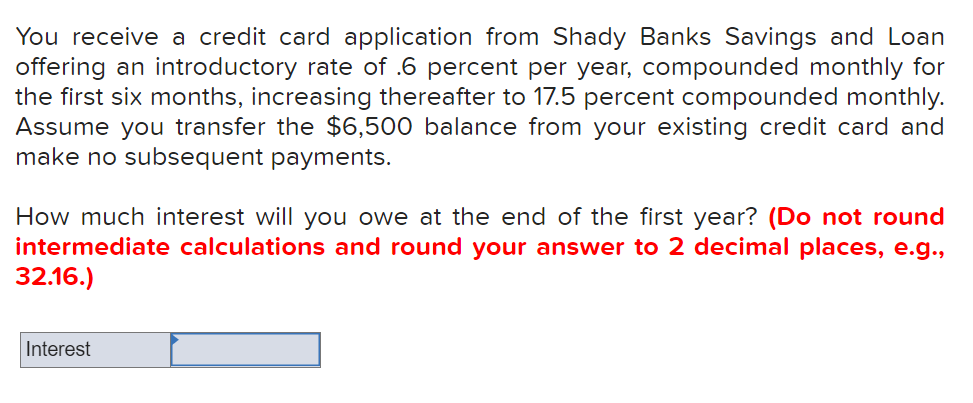You receive a credit card application from Shady Banks Savings and Loan
offering an introductory rate of .6 percent per year, compounded monthly for
the first six months, increasing thereafter to 17.5 percent compounded monthly.
Assume you transfer the $6,500 balance from your existing credit card and
make no subsequent payments.
How much interest will you owe at the end of the first year? (Do not round
intermediate calculations and round your answer to 2 decimal places, e.g.,
32.16.)
Interest
