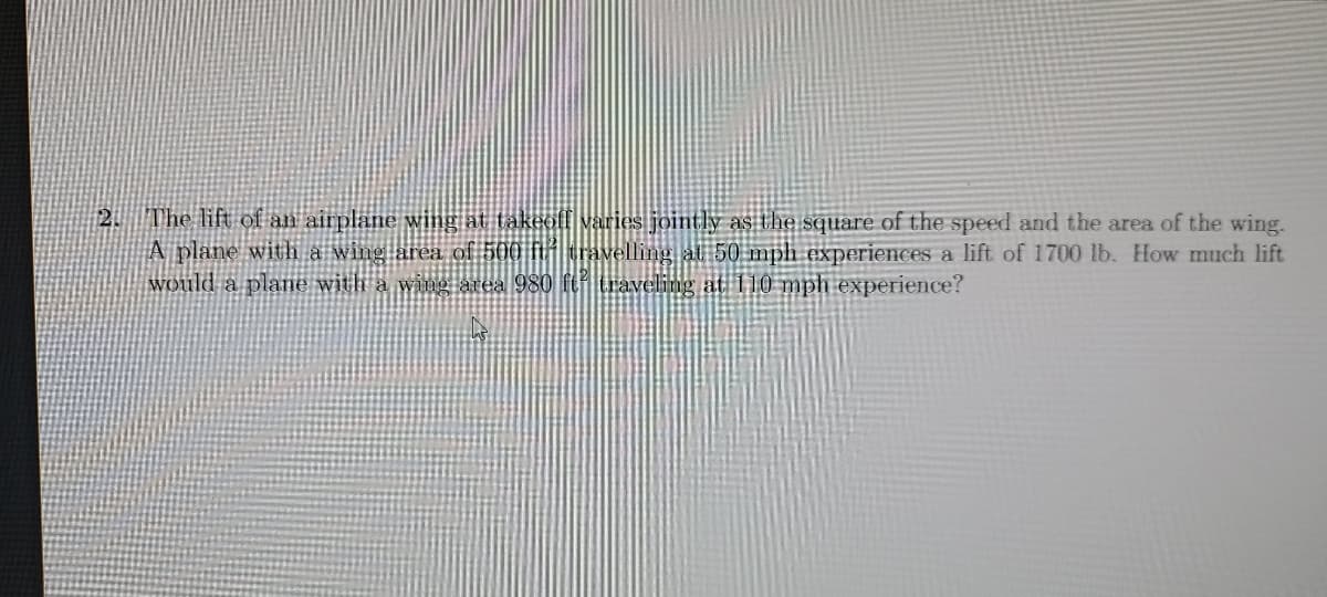 2. The lift of an airplane wing at takeofl varies jointly as the square of the speed and the area of the wing.
A plane with a wing area of 500 flf travelling al 50 mph experiences a lift of 1700 lb. How much lift
Would a plane with a wing area 980 fturaveling at 110 mph experience?
