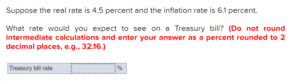 Suppose the real rate is 4.5 percent and the inflation rate is 6.1 percent.
What rate would you expect to see on a Treasury bill? (Do not round
intermediate calculations and enter your answer as a percent rounded to 2
decimal places, e.g., 32.16.)
Treasury bill rate
%
