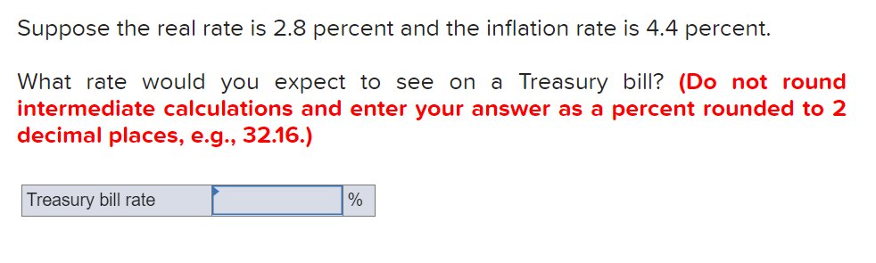 Suppose the real rate is 2.8 percent and the inflation rate is 4.4 percent.
What rate would you expect to see on a Treasury bill? (Do not round
intermediate calculations and enter your answer as a percent rounded to 2
decimal places, e.g., 32.16.)
Treasury bill rate
%
