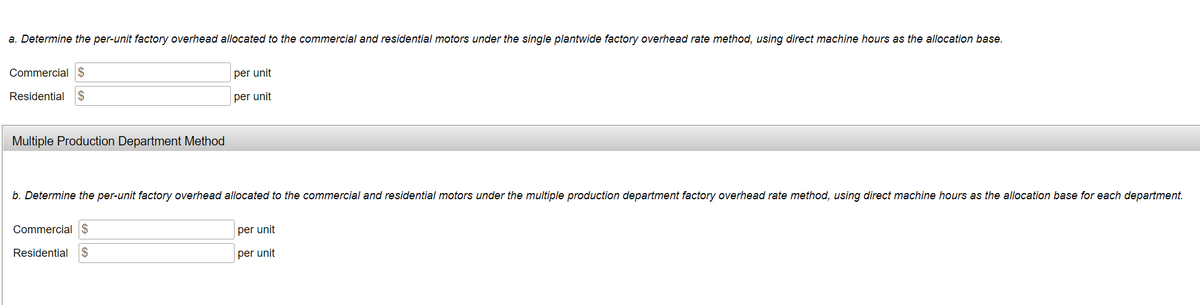 a. Determine the per-unit factory overhead allocated to the commercial and residential motors under the single plantwide factory overhead rate method, using direct machine hours as the allocation base.
Commercial $
per unit
Residential $
per unit
Multiple Production Department Method
b. Determine the per-unit factory overhead allocated to the commercial and residential motors under the multiple production department factory overhead rate method, using direct machine hours as the allocation base for each department.
Commercial $
per unit
Residential
per unit
