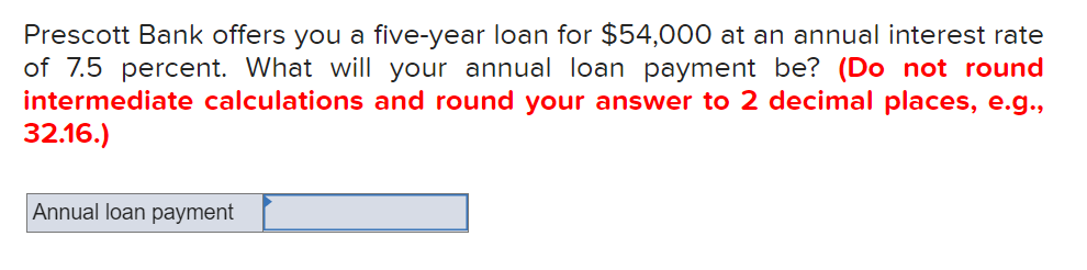 Prescott Bank offers you a five-year loan for $54,000 at an annual interest rate
of 7.5 percent. What will your annual loan payment be? (Do not round
intermediate calculations and round your answer to 2 decimal places, e.g.,
32.16.)
Annual loan payment
