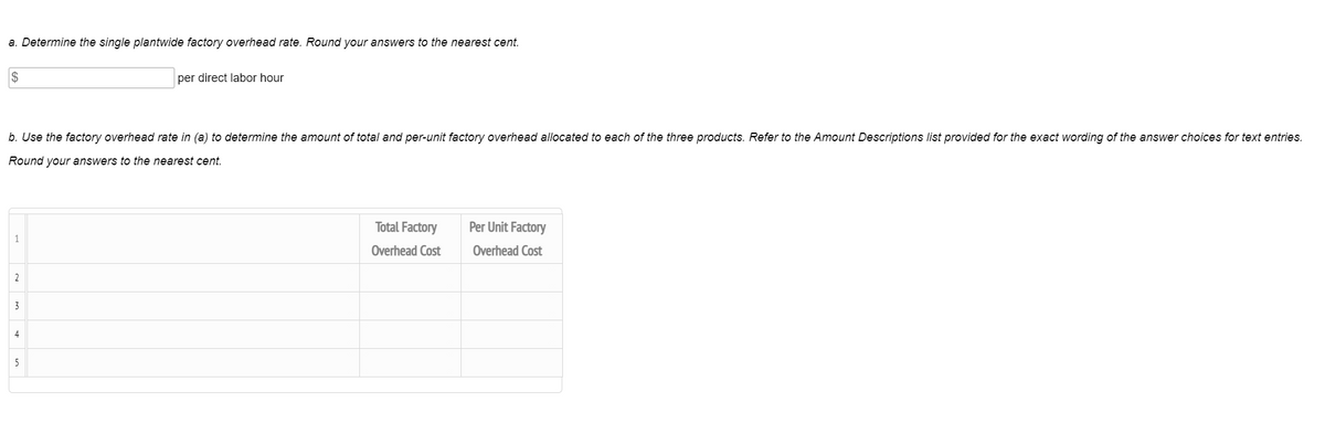 a. Determine the single plantwide factory overhead rate. Round your answers to the nearest cent.
$
per direct labor hour
b. Use the factory overhead rate in (a) to determine the amount of total and per-unit factory overhead allocated to each of the three products. Refer to the Amount Descriptions list provided for the exact wording of the answer choices for text entries.
Round your answers to the nearest cent.
Total Factory
Per Unit Factory
1
Overhead Cost
Overhead Cost
2
3
4
5
