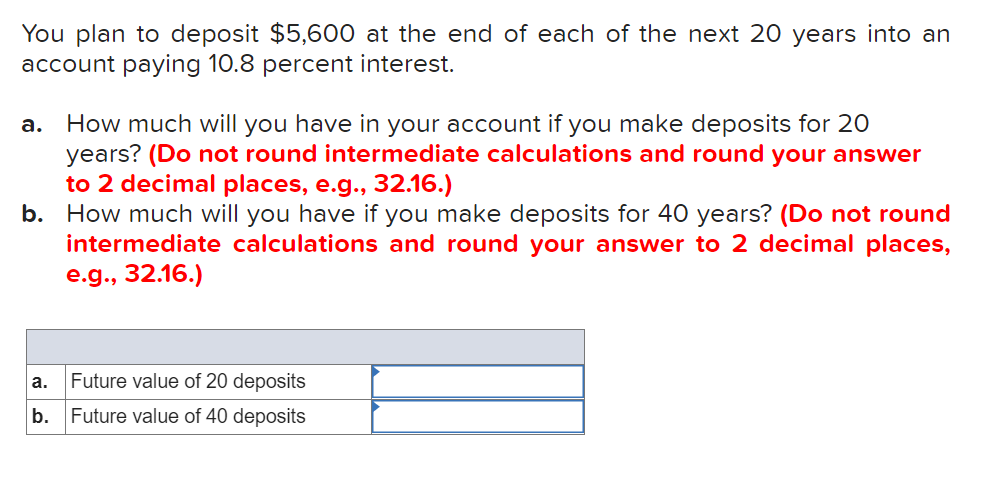 You plan to deposit $5,600 at the end of each of the next 20 years into an
account paying 10.8 percent interest.
How much will you have in your account if you make deposits for 20
years? (Do not round intermediate calculations and round your answer
to 2 decimal places, e.g.., 32.16.)
b. How much will you have if you make deposits for 40 years? (Do not round
intermediate calculations and round your answer to 2 decimal places,
e.g., 32.16.)
а.
a.
Future value of 20 deposits
b.
Future value of 40 deposits
