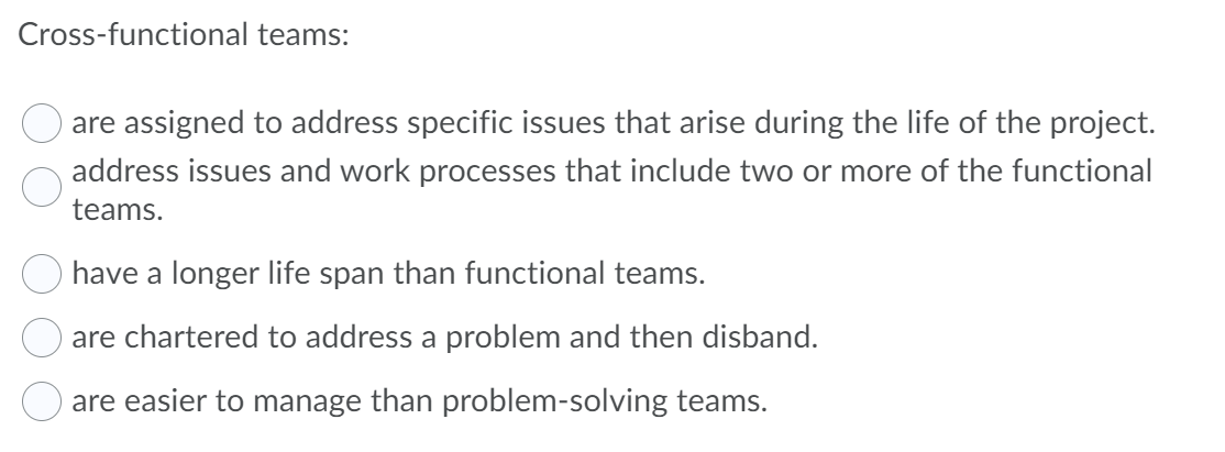 Cross-functional teams:
are assigned to address specific issues that arise during the life of the project.
address issues and work processes that include two or more of the functional
teams.
have a longer life span than functional teams.
are chartered to address a problem and then disband.
are easier to manage than problem-solving teams.
