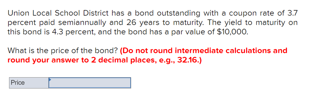 Union Local School District has a bond outstanding with a coupon rate of 3.7
percent paid semiannually and 26 years to maturity. The yield to maturity on
this bond is 4.3 percent, and the bond has a par value of $10,000.
What is the price of the bond? (Do not round intermediate calculations and
round your answer to 2 decimal places, e.g., 32.16.)
Price
