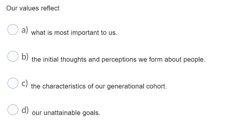 Our values reflect
a)
what is most important to us.
U D) the initial thoughts and perceptions we form about people.
b)
c)
the characteristics of our generational cohort.
d)
our unattainable goals.
