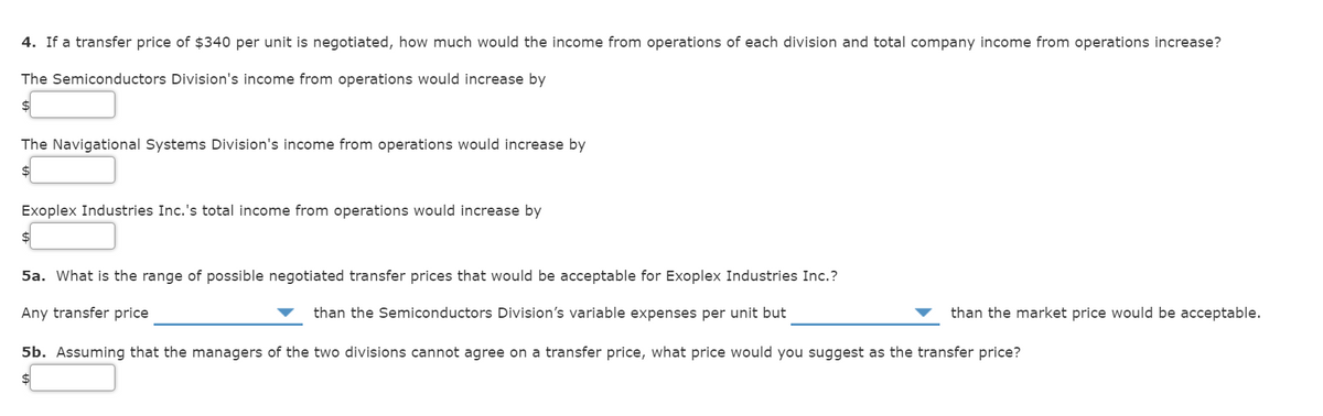 4. If a transfer price of $340 per unit is negotiated, how much would the income from operations of each division and total company income from operations increase?
The Semiconductors Division's income from operations would increase by
$4
The Navigational Systems Division's income from operations would increase by
Exoplex Industries Inc.'s total income from operations would increase by
$
5a. What is the range of possible negotiated transfer prices that would be acceptable for Exoplex Industries Inc.?
Any transfer price
than the Semiconductors Division's variable expenses per unit but
than the market price would be acceptable.
5b. Assuming that the managers of the two divisions cannot agree on a transfer price, what price would you suggest as the transfer price?
$
