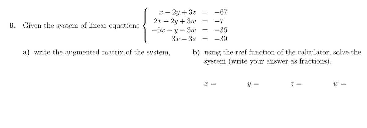 т — 2у + 32
2.л — 2у + Зи
-67
-7
9. Given the system of linear equations
-6x
— у — Зw
Зх — З2
-36
-39
a) write the augmented matrix of the system,
b) using the rref function of the calculator, solve the
system (write your answer as fractions).
x =
y =
z =
W =
