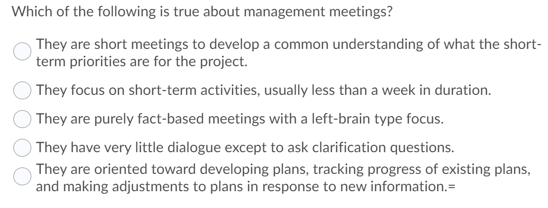 Which of the following is true about management meetings?
They are short meetings to develop a common understanding of what the short-
term priorities are for the project.
They focus on short-term activities, usually less than a week in duration.
They are purely fact-based meetings with a left-brain type focus.
They have very little dialogue except to ask clarification questions.
They are oriented toward developing plans, tracking progress of existing plans,
and making adjustments to plans in response to new information.=
