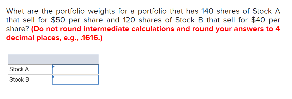 What are the portfolio weights for a portfolio that has 140 shares of Stock A
that sell for $50 per share and 120 shares of Stock B that sell for $40 per
share? (Do not round intermediate calculations and round your answers to 4
decimal places, e.g., .1616.)
Stock A
Stock B
