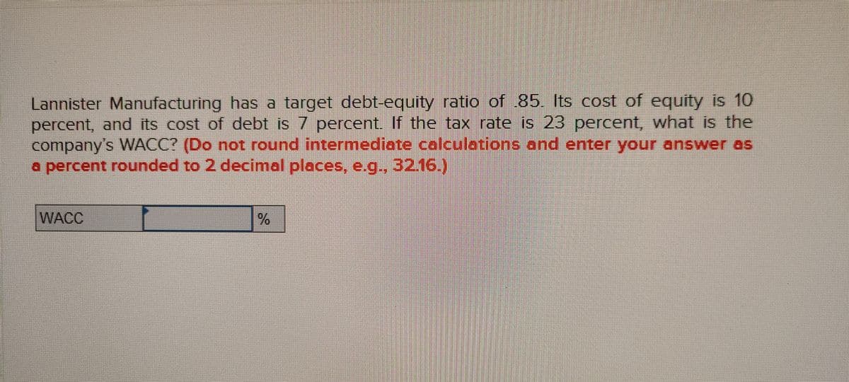 Lannister Manufacturing has a target debt-equity ratio of 85. Its cost of equity is 10
percent, and its cost of debt is 7 percent. If the tax rate is 23 percent, what is the
company's WACC? (Do not round intermediate calculetions and enter your answer as
a percent rounded to 2 decimal places, e.g., 32.16.
WACC
