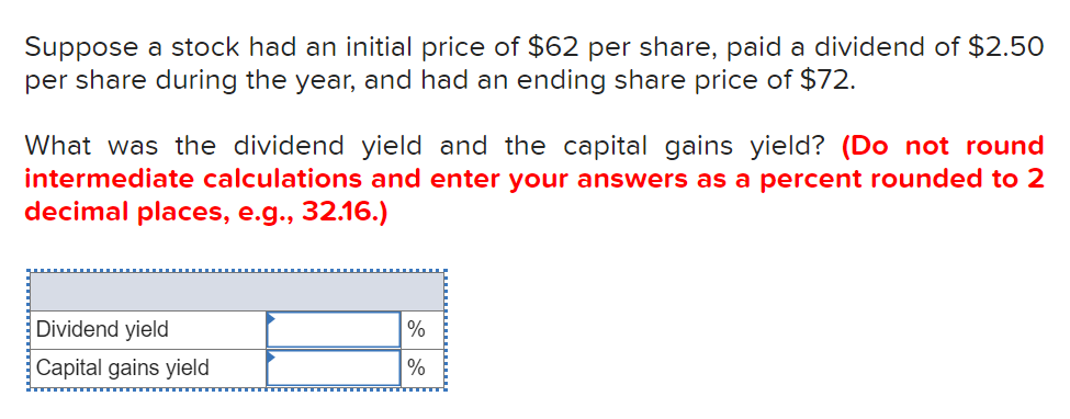 Suppose a stock had an initial price of $62 per share, paid a dividend of $2.50
per share during the year, and had an ending share price of $72.
What was the dividend yield and the capital gains yield? (Do not round
intermediate calculations and enter your answers as a percent rounded to 2
decimal places, e.g., 32.16.)
Dividend yield
%
Capital gains yield
%
