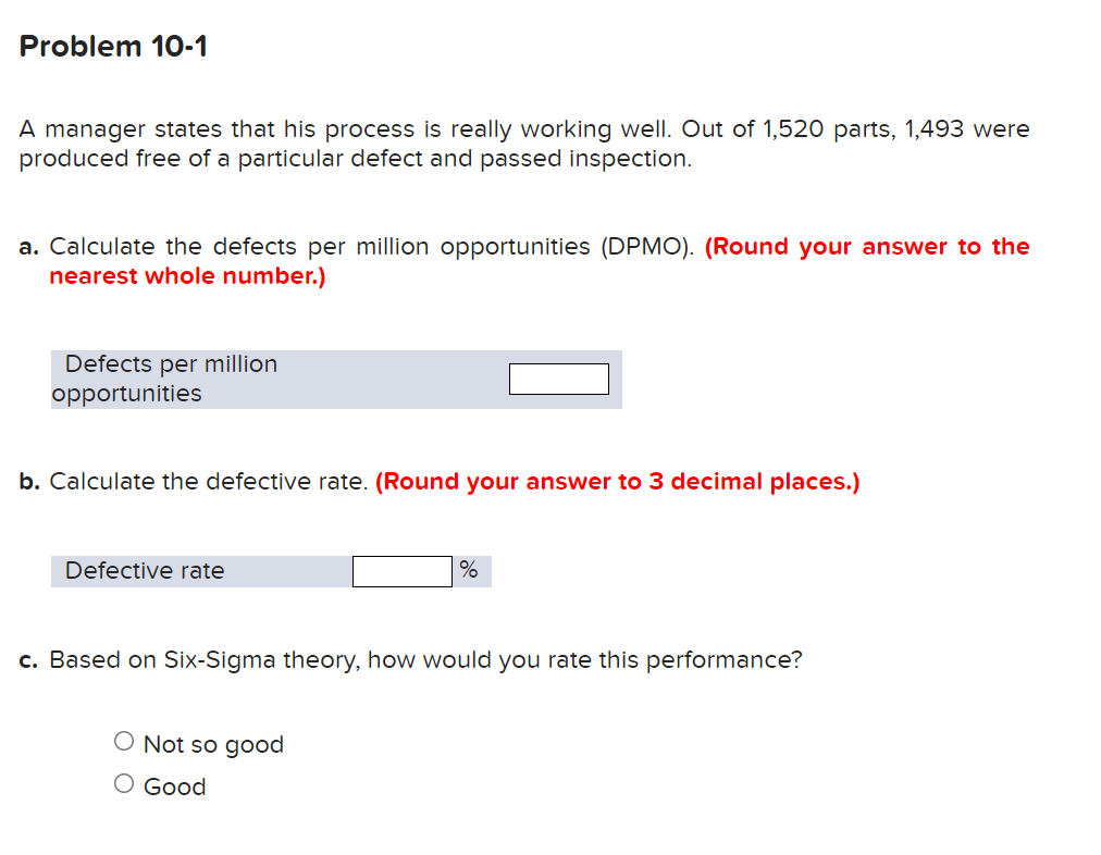 Problem 10-1
A manager states that his process is really working well. Out of 1,520 parts, 1,493 were
produced free of a particular defect and passed inspection.
a. Calculate the defects per million opportunities (DPMO). (Round your answer to the
nearest whole number.)
Defects per million
opportunities
b. Calculate the defective rate. (Round your answer to 3 decimal places.)
Defective rate
%
c. Based on Six-Sigma theory, how would you rate this performance?
O Not so good
O Good
