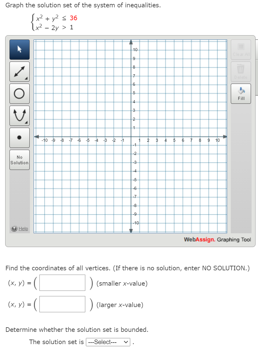 Graph the solution set of the system of inequalities.
Sx2 + y2 < 36
x2 - 2y > 1
10
Clear All
8
7
6
Fill
4
3
2
-10 -9 -8
-7
-6
-5
-4
-3 -2
-1
2
3
4
7
8
10
-1
-2
No
Solution
-3
-4
-5
-6
-7
-8
-9
-10
O Help
WebAssign. Graphing Tool
Find the coordinates of all vertices. (If there is no solution, enter NO SOLUTION.)
(х, у) %3D
) (smaller x-value)
(х, у) %3D
) (larger x-value)
Determine whether the solution set is bounded.
The solution set is ---Select---
