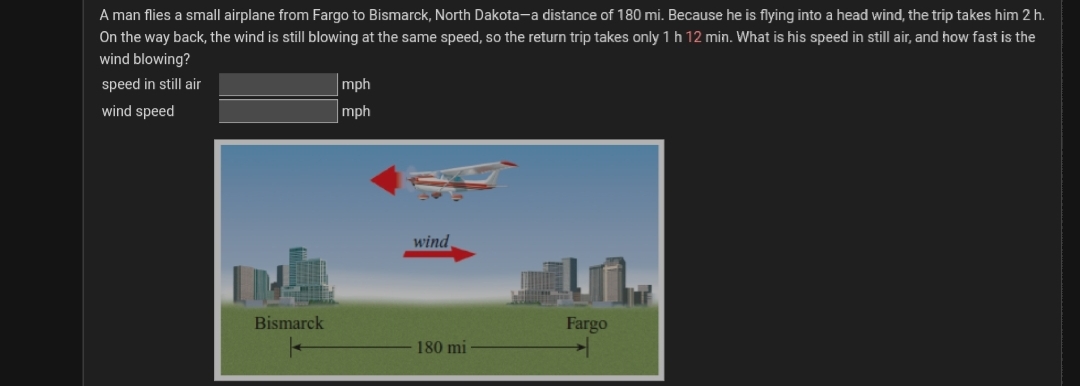 A man flies a small airplane from Fargo to Bismarck, North Dakota-a distance of 180 mi. Because he is flying into a head wind, the trip takes him 2 h.
On the way back, the wind is stillI blowing at the same speed, so the return trip takes only 1h 12 min. What is his speed in still air, and how fast is the
wind blowing?
speed in still air
mph
wind speed
mph
wind
Bismarck
Fargo
180 mi
