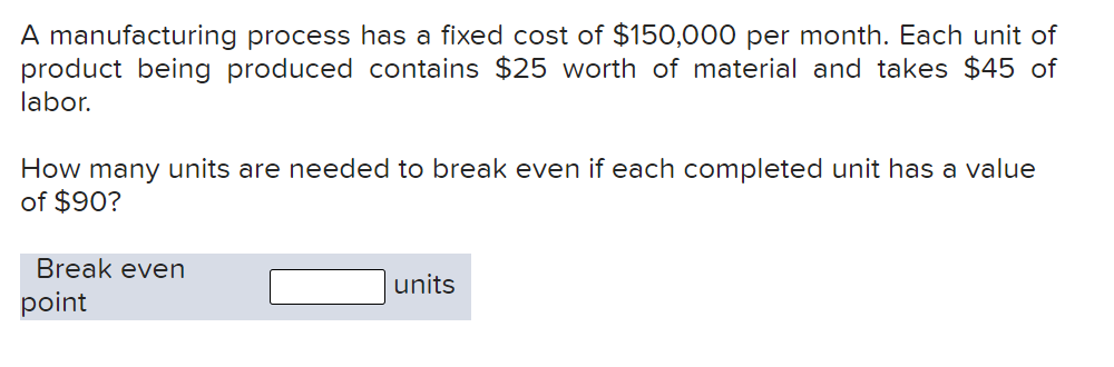 A manufacturing process has a fixed cost of $150,000 per month. Each unit of
product being produced contains $25 worth of material and takes $45 of
labor.
How many units are needed to break even if each completed unit has a value
of $90?
Break even
units
point
