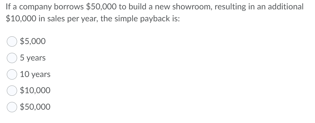 If a company borrows $50,000 to build a new showroom, resulting in an additional
$10,000 in sales per year, the simple payback is:
$5,000
5 years
10 years
$10,000
$50,000

