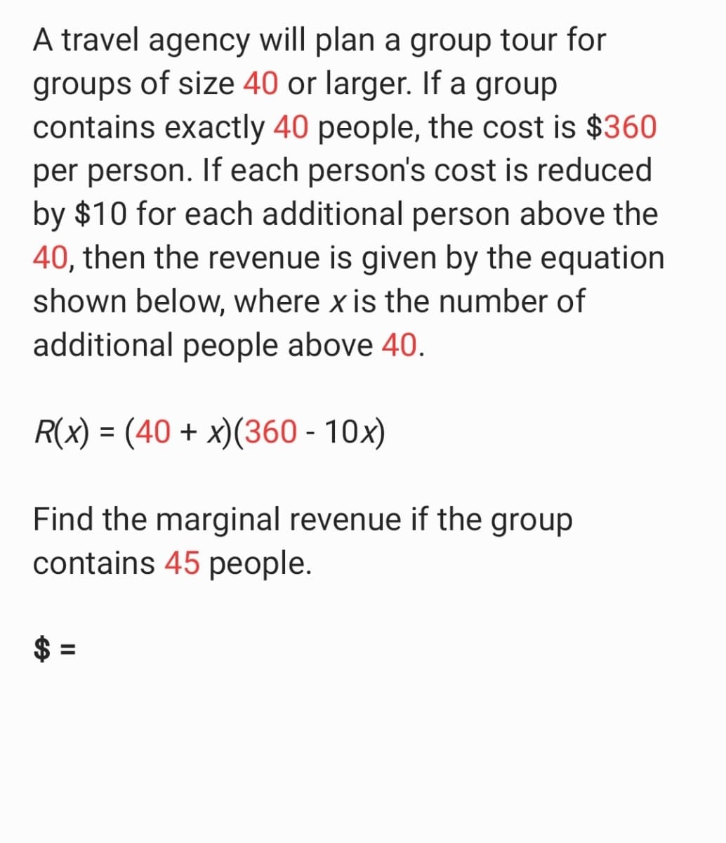 A travel agency will plan a group tour for
groups of size 40 or larger. If a group
contains exactly 40 people, the cost is $360
per person. If each person's cost is reduced
by $10 for each additional person above the
40, then the revenue is given by the equation
shown below, where x is the number of
additional people above 40.
R(x) = (40 + x)(360 - 10x)
Find the marginal revenue if the group
contains 45 people.
%24
