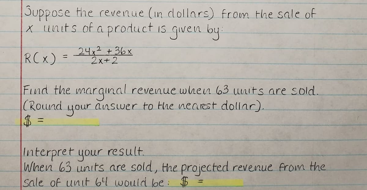 Suppose the revenue (in dollars) from the sale of
x units of a product is given by
RCx)
24x² +36x
2x+2
Find the marqınal revenue when 63 units are sold.
(Round
$ =
your
answer to the nearst dollar).
Interpret your result.
When 63 units are sold, the projected revenue from the
Sale of unit 64 would loe: $
%3D
