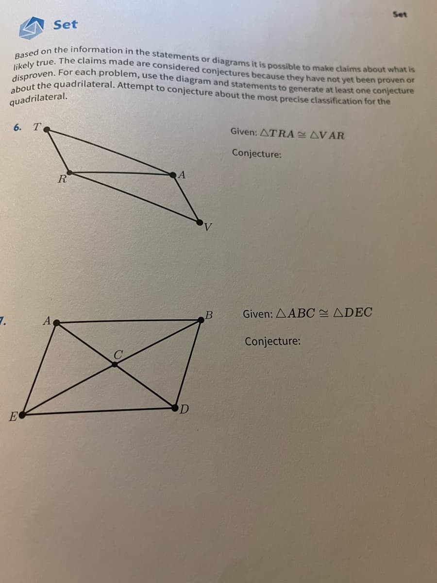 about the quadrilateral. Attempt to conjecture about the most precise classification for the
disproven. For each problem, use the diagram and statements to generate at least one conjecture
likely true. The claims made are considered conjectures because they have not yet been proven or
Based on the information in the statements or diagrams it is possible to make claims about what is
Set
Set
quadrilateral.
6.
T
Given: ATRA AVAR
Conjecture:
R
Given: AABC ADEC
A
Conjecture:
E
