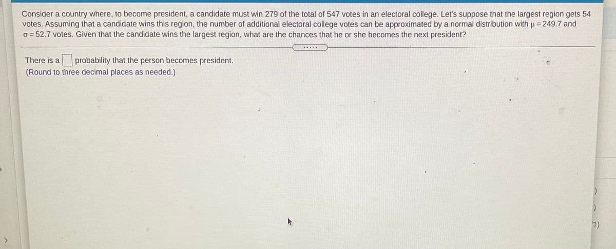 Consider a country where, to become president, a candidate must win 279 of the total of 547 votes in an electoral college. Let's suppose that the largest region gets 54
votes. Assuming that a candidate wins this region, the number of additional electoral college votes can be approximated by a normal distribution with p= 249.7 and
o = 52.7 votes. Given that the candidate wins the largest region, what are the chances that he or she becomes the next president?
There is a
probability that the person becomes president.
(Round to three decimal places as needed.)
1)
