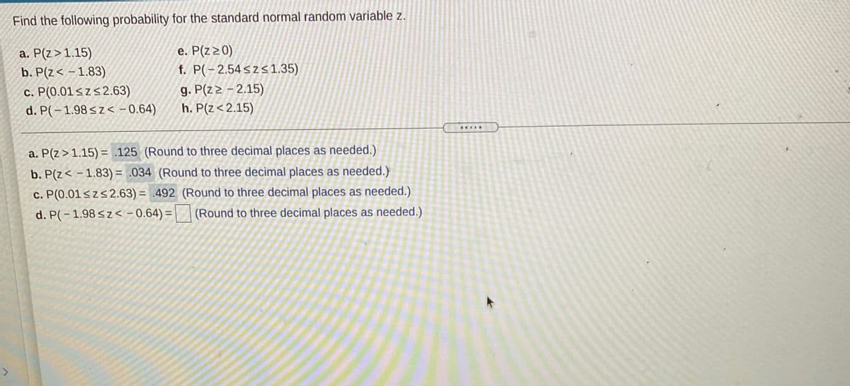 Find the following probability for the standard normal random variable z.
a. P(z>1.15)
b. P(z< - 1.83)
c. P(0.01<zs2.63)
d. P(-1.98<z< - 0.64)
e. P(z20)
f. P(-2.54 sz<1.35)
g. P(z2 - 2.15)
h. P(z< 2.15)
a. P(z>1.15) = .125 (Round to three decimal places as needed.)
b. P(z< - 1.83) = .034 (Round to three decimal places as needed.)
c. P(0.01szs2.63) = .492 (Round to three decimal places as needed.)
d. P(-1.98<z< - 0.64) =|| (Round to three decimal places as needed.)
<>
