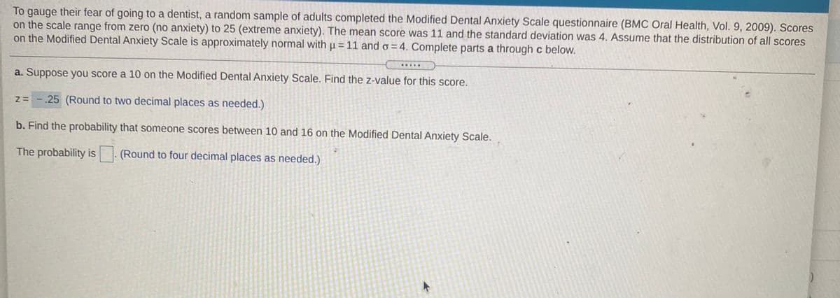 To gauge their fear of going to a dentist, a random sample of adults completed the Modified Dental Anxiety Scale questionnaire (BMC Oral Health, Vol. 9, 2009). Scores
on the scale range from zero (no anxiety) to 25 (extreme anxiety). The mean score was 11 and the standard deviation was 4. Assume that the distribution of all scores
on the Modified Dental Anxiety Scale is approximately normal with u = 11 and o = 4. Complete parts a through c below.
a. Suppose you score a 10 on the Modified Dental Anxiety Scale. Find the z-value for this score.
z= -.25 (Round to two decimal places as needed.)
b. Find the probability that someone scores between 10 and 16 on the Modified Dental Anxiety Scale.
The probability is
(Round to four decimal places as needed.)
