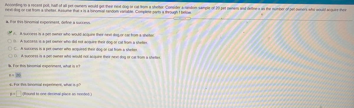 According to a recent poll, half of all pet owners would get their next dog or cat from a shelter. Consider a random sample of 20 pet owners and define x as the number of pet owners who would acquire their
next dog or cat from a shelter. Assume that x is a binomial random variable. Complete parts a through f below.
a. For this binomial experiment, define a success.
C A. A success is a pet owner who would acquire their next dog.or cat from a shelter.
OB. A success is a pet owner who did not acquire their dog or cat from a shelter.
OC. A success is a pet owner who acquired their dog or cat from a shelter.
O D. A success is a pet owner who would not acquire their next dog or cat from a shelter.
b. For this binomial experiment, what is n?
n = 20
c. For this binomial experiment, what is p?
p=
(Round to one decimal place as needed.)
