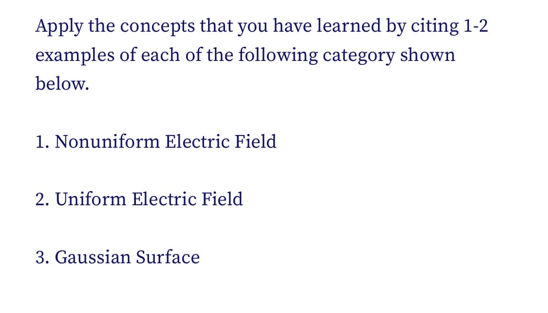 Apply the concepts that you have learned by citing 1-2
examples of each of the following category shown
below.
1. Nonuniform Electric Field
2. Uniform Electric Field
3. Gaussian Surface
