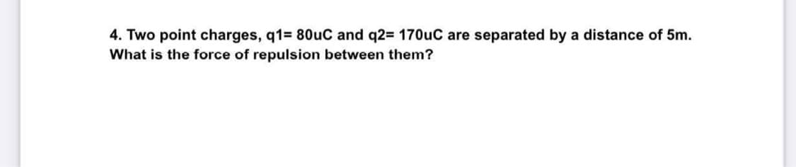 4. Two point charges, q1= 80uC and q2= 170uC are separated by a distance of 5m.
What is the force of repulsion between them?
