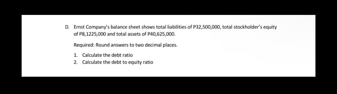 D. Ernst Company's balance sheet shows total liabilities of P32,500,000, total stockholder's equity
of P8,1225,000 and total assets of P40,625,000.
Required: Round answers to two decimal places.
1. Calculate the debt ratio
2. Calculate the debt to equity ratio
