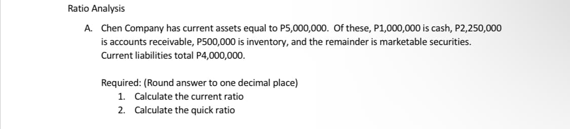 Ratio Analysis
A. Chen Company has current assets equal to P5,000,000. Of these, P1,000,000 is cash, P2,250,000
is accounts receivable, P500,000 is inventory, and the remainder is marketable securities.
Current liabilities total P4,000,000.
Required: (Round answer to one decimal place)
1. Calculate the current ratio
2. Calculate the quick ratio
