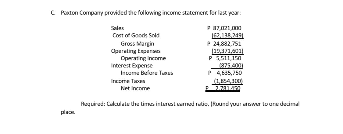 C. Paxton Company provided the following income statement for last year:
P 87,021,000
(62,138,249)
P 24,882,751
(19,371,601)
P 5,511,150
(875,400)
P 4,635,750
(1,854,300)
P 2.781.450
Sales
Cost of Goods Sold
Gross Margin
Operating Expenses
Operating Income
Interest Expense
Income Before Taxes
Income Taxes
Net Income
Required: Calculate the times interest earned ratio. (Round your answer to one decimal
place.
