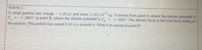 Activity 2
A small particle has charge - 5.00 uC and mass 2.00 x 10 kg. It moves from point A, where the electric potential is
V.
+ 200 V, to point B, where the electric potential is V.
= + 800 V. The electric force is the only force acting on
the particle. The particle has speed 5. 00 m/s at point A. What is its speed at point B?
