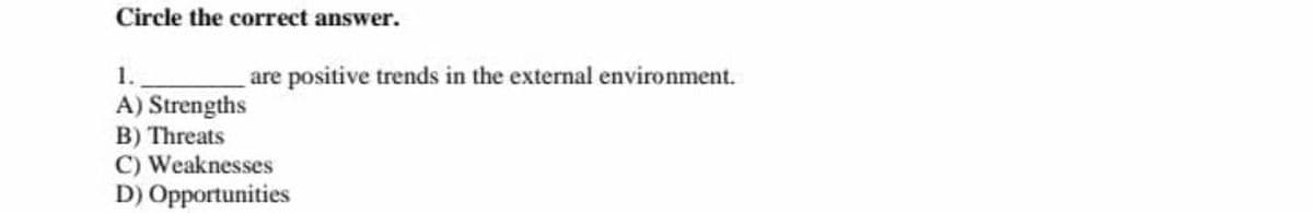 Circle the correct answer.
1.
A) Strengths
B) Threats
C) Weaknesses
D) Opportunities
are positive trends in the external environment.